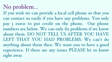 No problem...If you wish we can provide a local cell phone so that you can contact us easily if you have any problems. You only pay 5 euros to put credit on the phone.  Our phone numbers are below. We can only fix problems if we know about them. DO NOT TELL US AFTER YOU HAVE LEFT THAT YOU HAD PROBLEMS. We can't do anything about them then. We want you to have a good experience. If there are any issues PLEASE let us know right away.