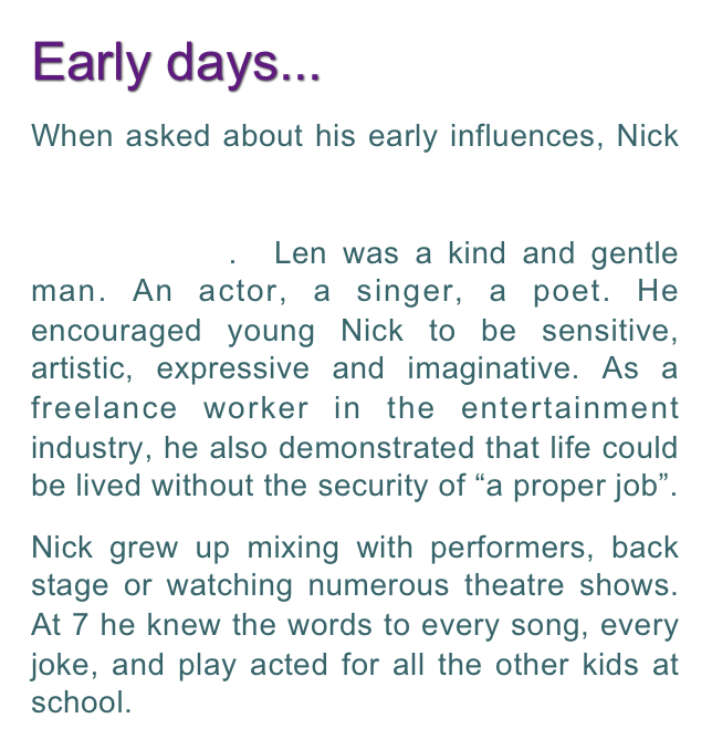 Early days... 
When asked about his early influences, Nick   wrote at length about his actor father, Len Maley and how he inspired Nick’s early development.  Len was a kind and gentle man. An actor, a singer, a poet. He encouraged young Nick to be sensitive, artistic, expressive and imaginative. As a freelance worker in the entertainment industry, he also demonstrated that life could be lived without the security of “a proper job”.  
Nick grew up mixing with performers, back stage or watching numerous theatre shows. At 7 he knew the words to every song, every joke, and play acted for all the other kids at school.  