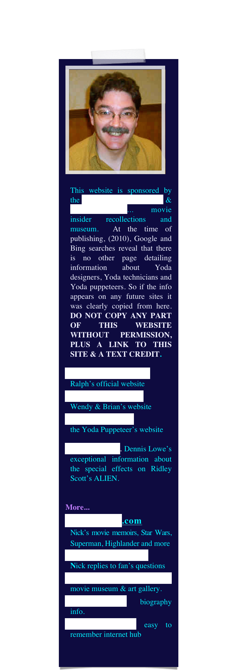 ￼

This website is sponsored by the Yoda Guy Movie Exhibit & CineSecrets.com... movie insider recollections and museum.  At the time of publishing, (2010), Google and Bing searches reveal that there is no other page detailing information about Yoda designers, Yoda technicians and Yoda puppeteers. So if the info appears on any future sites it was clearly copied from here. DO NOT COPY ANY PART OF THIS WEBSITE WITHOUT PERMISSION, PLUS A LINK TO THIS SITE & A TEXT CREDIT.
RalphMcQuarrie.com
Ralph’s official website
The World of Froud
Wendy & Brian’s website
DaveBarclay.com 
the Yoda Puppeteer’s website
Alien Makers. Dennis Lowe’s exceptional information about the special effects on Ridley Scott’s ALIEN.


More...
CineSecrets.com 
Nick’s movie memoirs, Star Wars, Superman, Highlander and more
Questions & Answers   
Nick replies to fan’s questions
YodaGuyMovieExhibit movie museum & art gallery.
NickMaley.com biography info.
thatYodaGuy.com easy to remember internet hub

