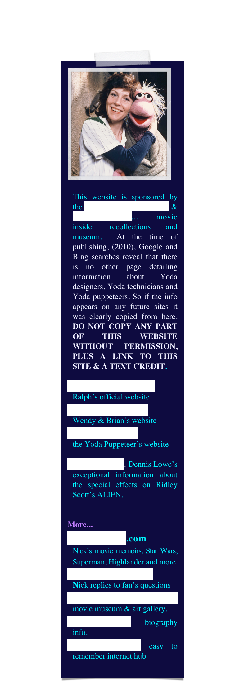 ￼

This website is sponsored by the Yoda Guy Movie Exhibit & CineSecrets.com... movie insider recollections and museum.  At the time of publishing, (2010), Google and Bing searches reveal that there is no other page detailing information about Yoda designers, Yoda technicians and Yoda puppeteers. So if the info appears on any future sites it was clearly copied from here. DO NOT COPY ANY PART OF THIS WEBSITE WITHOUT PERMISSION, PLUS A LINK TO THIS SITE & A TEXT CREDIT.
RalphMcQuarrie.com
Ralph’s official website
The World of Froud
Wendy & Brian’s website
DaveBarclay.com 
the Yoda Puppeteer’s website
Alien Makers. Dennis Lowe’s exceptional information about the special effects on Ridley Scott’s ALIEN.


More...
CineSecrets.com 
Nick’s movie memoirs, Star Wars, Superman, Highlander and more
Questions & Answers   
Nick replies to fan’s questions
YodaGuyMovieExhibit movie museum & art gallery.
NickMaley.com biography info.
thatYodaGuy.com easy to remember internet hub