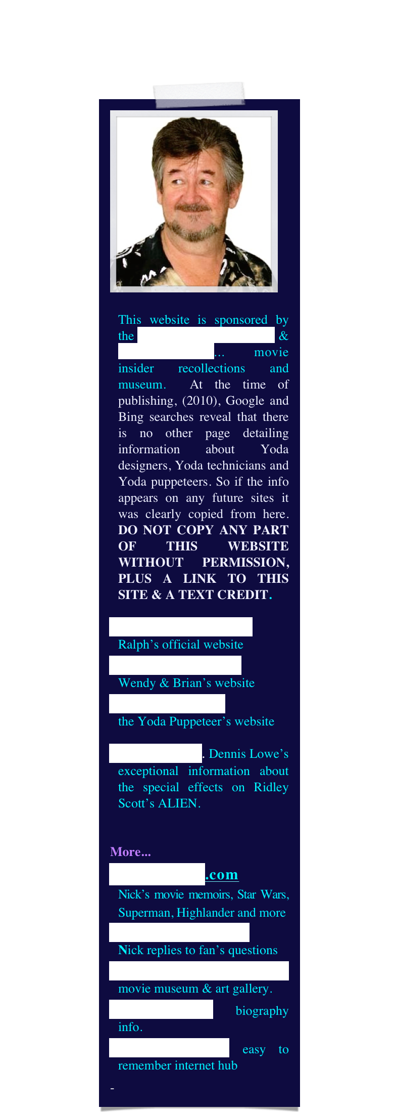 ￼

This website is sponsored by the Yoda Guy Movie Exhibit & CineSecrets.com... movie insider recollections and museum.  At the time of publishing, (2010), Google and Bing searches reveal that there is no other page detailing information about Yoda designers, Yoda technicians and Yoda puppeteers. So if the info appears on any future sites it was clearly copied from here. DO NOT COPY ANY PART OF THIS WEBSITE WITHOUT PERMISSION, PLUS A LINK TO THIS SITE & A TEXT CREDIT.
RalphMcQuarrie.com
Ralph’s official website
The World of Froud
Wendy & Brian’s website
DaveBarclay.com 
the Yoda Puppeteer’s website
Alien Makers. Dennis Lowe’s exceptional information about the special effects on Ridley Scott’s ALIEN.


More...
CineSecrets.com 
Nick’s movie memoirs, Star Wars, Superman, Highlander and more
Questions & Answers   
Nick replies to fan’s questions
YodaGuyMovieExhibit movie museum & art gallery.
NickMaley.com biography info.
thatYodaGuy.com easy to remember internet hub
