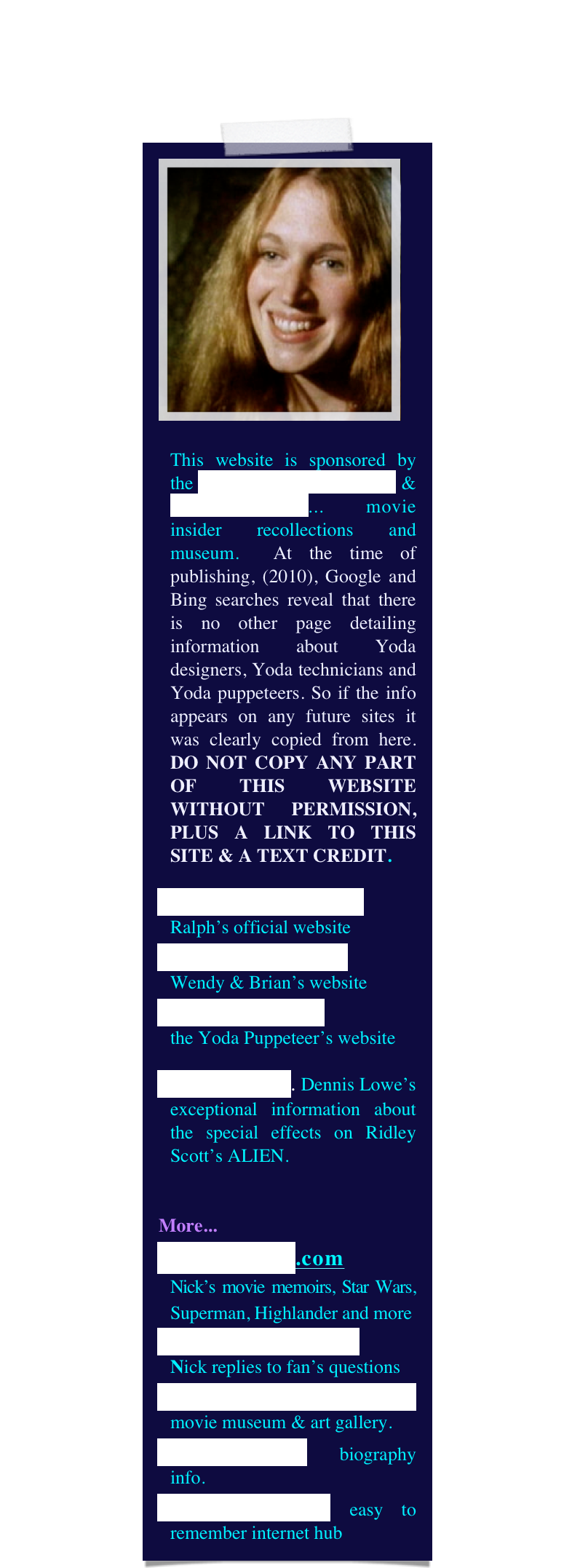 ￼

This website is sponsored by the Yoda Guy Movie Exhibit & CineSecrets.com... movie insider recollections and museum.  At the time of publishing, (2010), Google and Bing searches reveal that there is no other page detailing information about Yoda designers, Yoda technicians and Yoda puppeteers. So if the info appears on any future sites it was clearly copied from here. DO NOT COPY ANY PART OF THIS WEBSITE WITHOUT PERMISSION, PLUS A LINK TO THIS SITE & A TEXT CREDIT.
RalphMcQuarrie.com
Ralph’s official website
The World of Froud
Wendy & Brian’s website
DaveBarclay.com 
the Yoda Puppeteer’s website
Alien Makers. Dennis Lowe’s exceptional information about the special effects on Ridley Scott’s ALIEN.


More...
CineSecrets.com 
Nick’s movie memoirs, Star Wars, Superman, Highlander and more
Questions & Answers   
Nick replies to fan’s questions
YodaGuyMovieExhibit movie museum & art gallery.
NickMaley.com biography info.
thatYodaGuy.com easy to remember internet hub